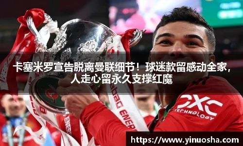 卡塞米罗宣告脱离曼联细节！球迷款留感动全家，人走心留永久支撑红魔